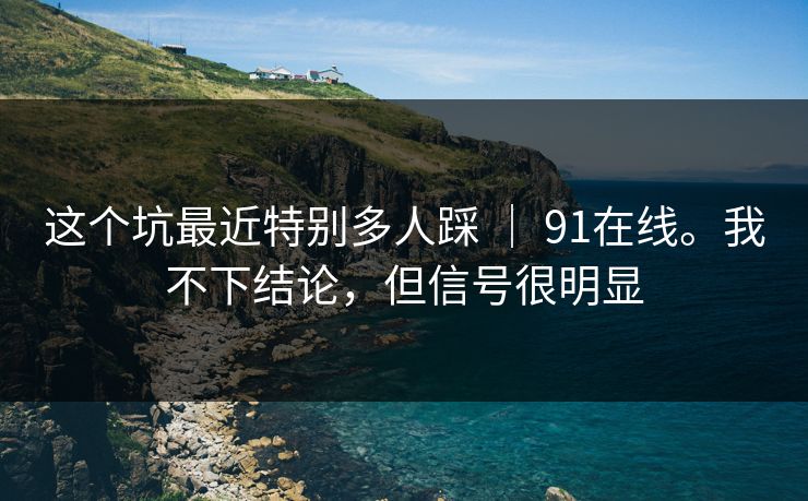 这个坑最近特别多人踩 ｜ 91在线。我不下结论，但信号很明显