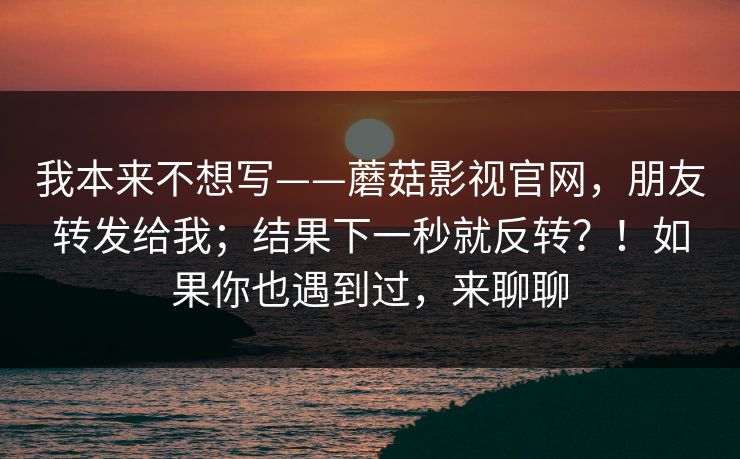 我本来不想写——蘑菇影视官网，朋友转发给我；结果下一秒就反转？！如果你也遇到过，来聊聊