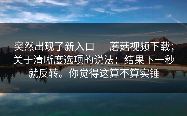 突然出现了新入口 ｜ 蘑菇视频下载；关于清晰度选项的说法：结果下一秒就反转。你觉得这算不算实锤