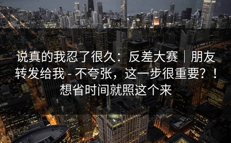 说真的我忍了很久:反差大赛|朋友转发给我 - 不夸张,这一步很重要?!想省时间就照这个来 说真的我忍了很久:反差大赛|朋友转发给我 - 不夸张,这一步很重要?!想省时间就照这个来