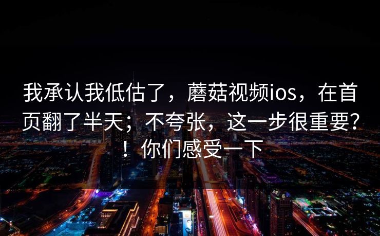 我承认我低估了，蘑菇视频ios，在首页翻了半天；不夸张，这一步很重要？！你们感受一下