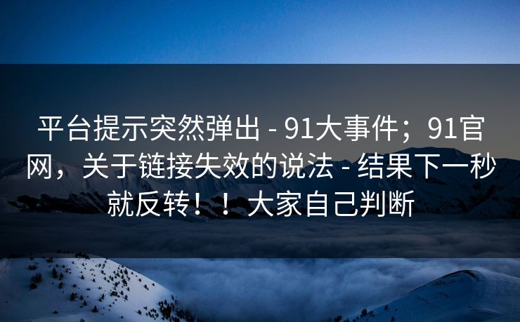 平台提示突然弹出 - 91大事件；91官网，关于链接失效的说法 - 结果下一秒就反转！！大家自己判断