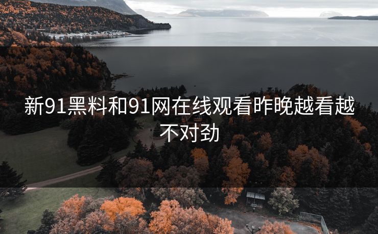 新91黑料和91网在线观看昨晚越看越不对劲 新91黑料和91网在线观看昨晚越看越不对劲