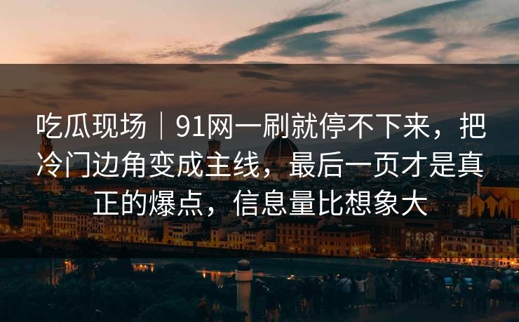 吃瓜现场|91网一刷就停不下来,把冷门边角变成主线,最后一页才是真正的爆点,信息量比想象大 吃瓜现场|91网一刷就停不下来,把冷门边角变成主线,最后一页才是真正的爆点,信息量比想象大