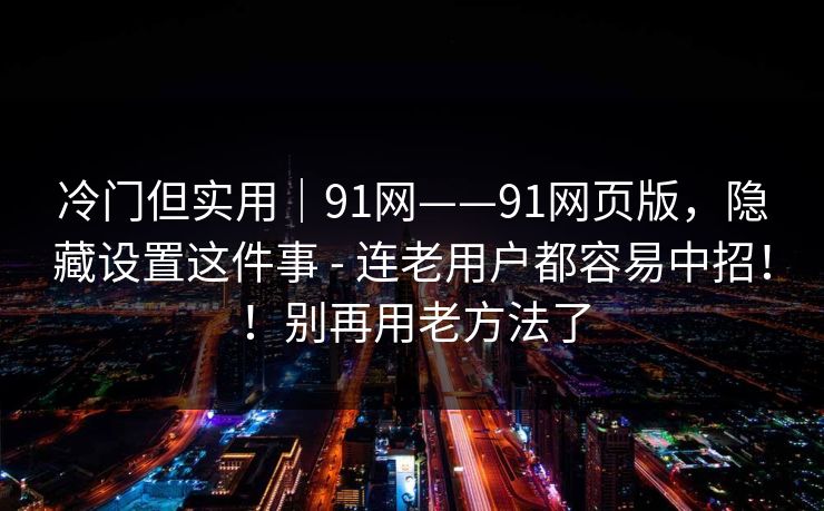 冷门但实用｜91网——91网页版，隐藏设置这件事 - 连老用户都容易中招！！别再用老方法了