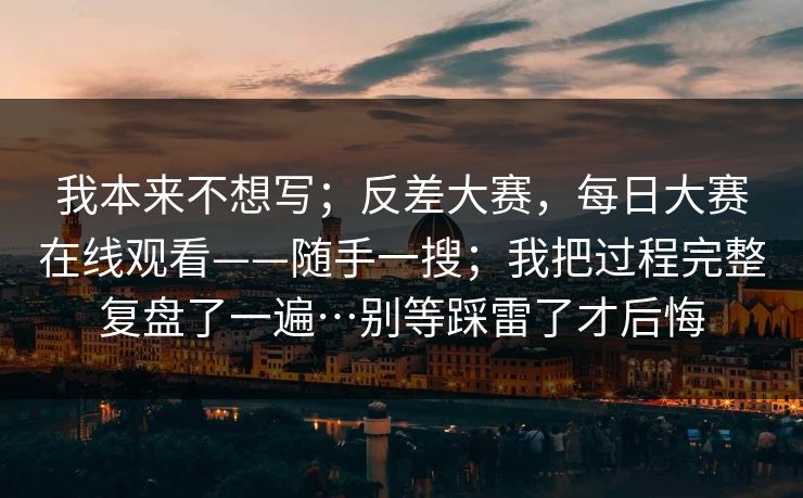 我本来不想写；反差大赛，每日大赛在线观看——随手一搜；我把过程完整复盘了一遍…别等踩雷了才后悔