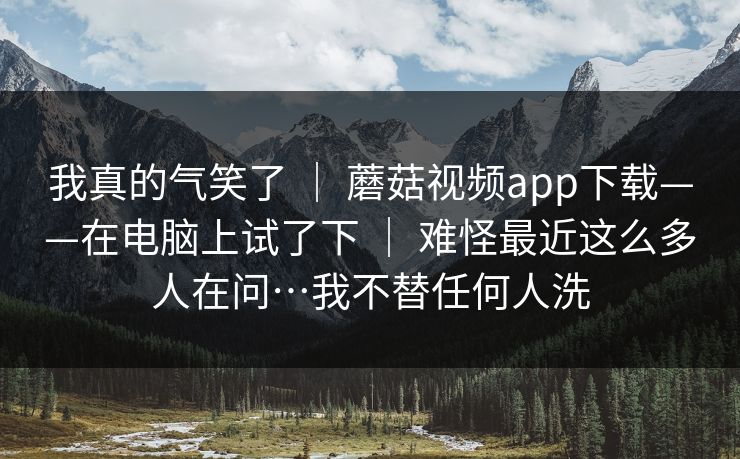 我真的气笑了 | 蘑菇视频app下载——在电脑上试了下 | 难怪最近这么多人在问…我不替任何人洗 我真的气笑了 | 蘑菇视频app下载——在电脑上试了下 | 难怪最近这么多人在问…我不替任何人洗