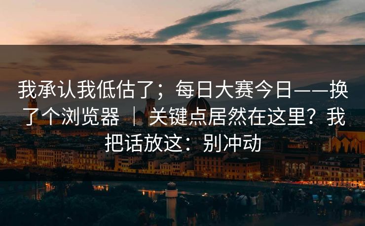 我承认我低估了;每日大赛今日——换了个浏览器 | 关键点居然在这里?我把话放这:别冲动 我承认我低估了;每日大赛今日——换了个浏览器 | 关键点居然在这里?我把话放这:别冲动