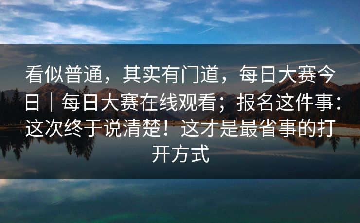 看似普通，其实有门道，每日大赛今日｜每日大赛在线观看；报名这件事：这次终于说清楚！这才是最省事的打开方式