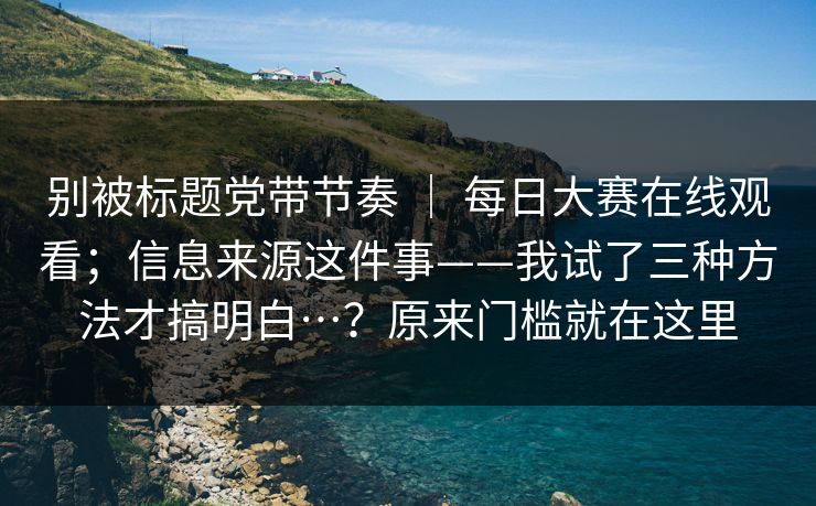 别被标题党带节奏 | 每日大赛在线观看;信息来源这件事——我试了三种方法才搞明白…?原来门槛就在这里 别被标题党带节奏 | 每日大赛在线观看;信息来源这件事——我试了三种方法才搞明白…?原来门槛就在这里