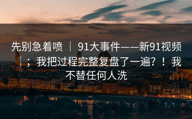 先别急着喷 ｜ 91大事件——新91视频｜；我把过程完整复盘了一遍？！我不替任何人洗