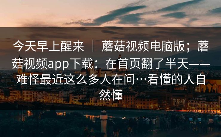 今天早上醒来 | 蘑菇视频电脑版;蘑菇视频app下载:在首页翻了半天——难怪最近这么多人在问…看懂的人自然懂 今天早上醒来 | 蘑菇视频电脑版;蘑菇视频app下载:在首页翻了半天——难怪最近这么多人在问…看懂的人自然懂