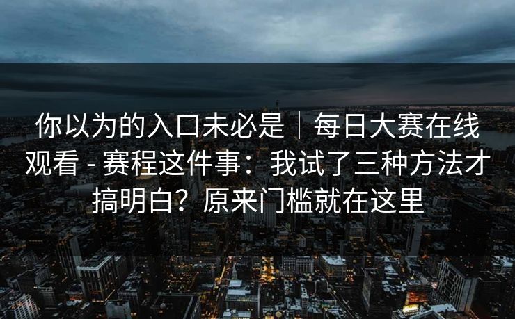 你以为的入口未必是|每日大赛在线观看 - 赛程这件事:我试了三种方法才搞明白?原来门槛就在这里 你以为的入口未必是|每日大赛在线观看 - 赛程这件事:我试了三种方法才搞明白?原来门槛就在这里
