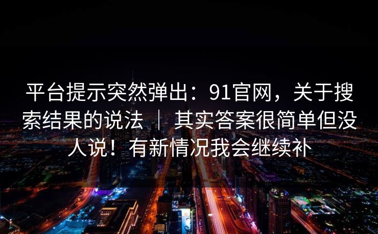 平台提示突然弹出:91官网,关于搜索结果的说法 | 其实答案很简单但没人说!有新情况我会继续补 平台提示突然弹出:91官网,关于搜索结果的说法 | 其实答案很简单但没人说!有新情况我会继续补