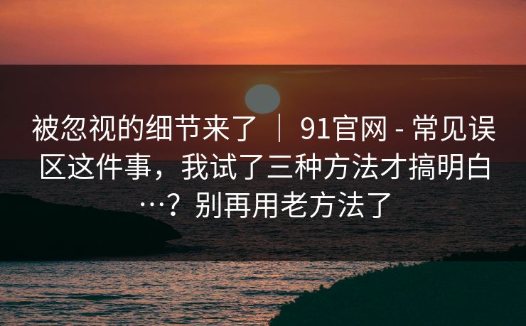 被忽视的细节来了 | 91官网 - 常见误区这件事,我试了三种方法才搞明白…?别再用老方法了 被忽视的细节来了 | 91官网 - 常见误区这件事,我试了三种方法才搞明白…?别再用老方法了