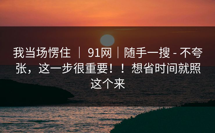 我当场愣住 | 91网|随手一搜 - 不夸张,这一步很重要!!想省时间就照这个来 我当场愣住 | 91网|随手一搜 - 不夸张,这一步很重要!!想省时间就照这个来