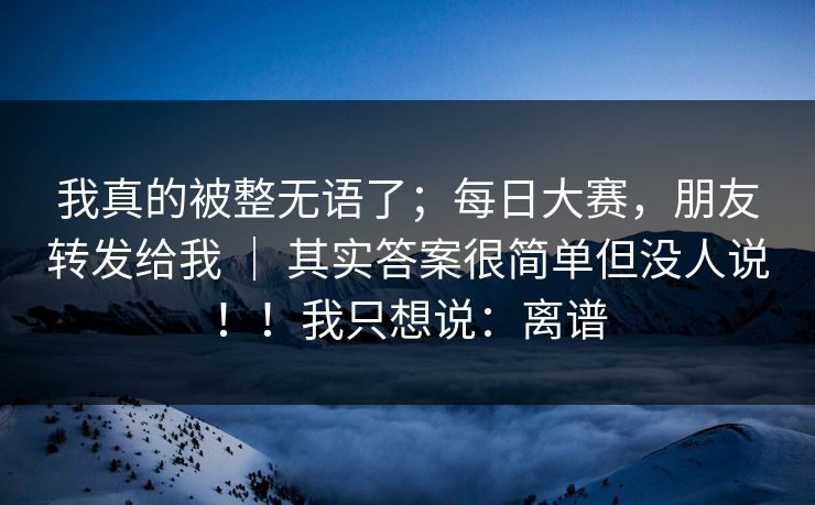 我真的被整无语了；每日大赛，朋友转发给我 ｜ 其实答案很简单但没人说！！我只想说：离谱
