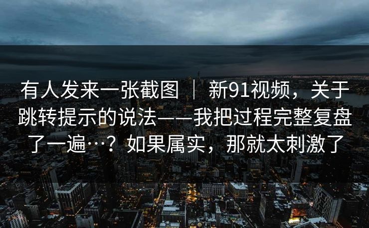 有人发来一张截图 ｜ 新91视频，关于跳转提示的说法——我把过程完整复盘了一遍…？如果属实，那就太刺激了