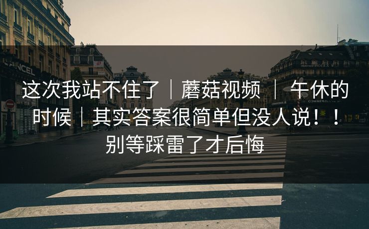 这次我站不住了｜蘑菇视频 ｜ 午休的时候｜其实答案很简单但没人说！！别等踩雷了才后悔