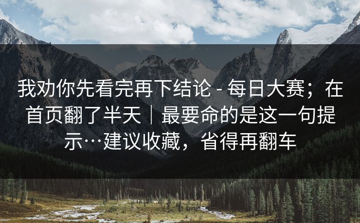 我劝你先看完再下结论 - 每日大赛；在首页翻了半天｜最要命的是这一句提示…建议收藏，省得再翻车