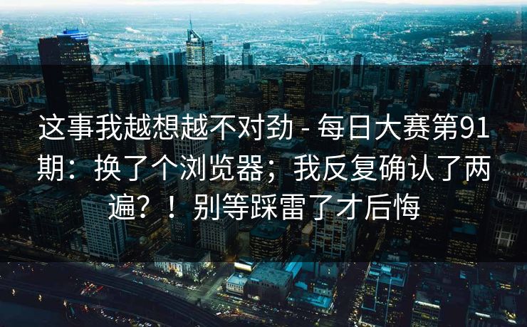 这事我越想越不对劲 - 每日大赛第91期：换了个浏览器；我反复确认了两遍？！别等踩雷了才后悔