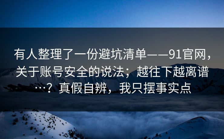 有人整理了一份避坑清单——91官网，关于账号安全的说法；越往下越离谱…？真假自辨，我只摆事实点