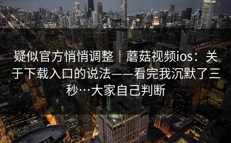 疑似官方悄悄调整｜蘑菇视频ios：关于下载入口的说法——看完我沉默了三秒…大家自己判断