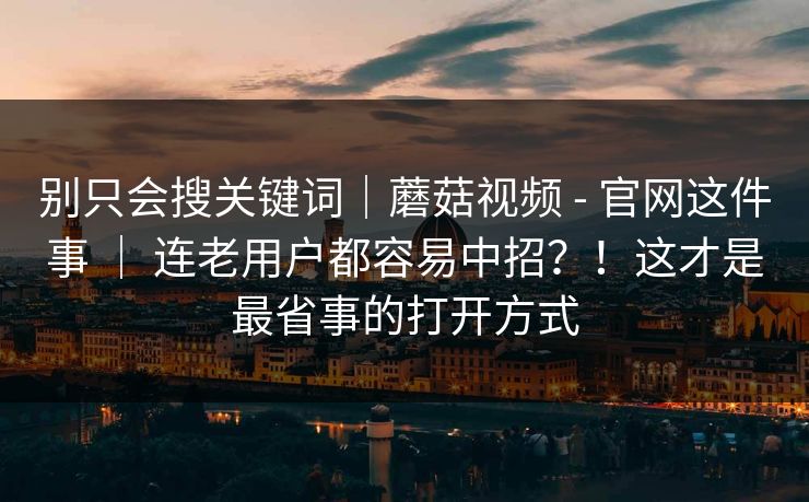 别只会搜关键词｜蘑菇视频 - 官网这件事 ｜ 连老用户都容易中招？！这才是最省事的打开方式