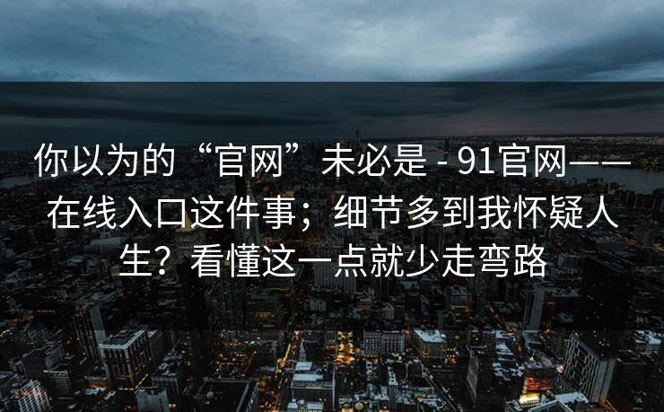 你以为的“官网”未必是 - 91官网——在线入口这件事；细节多到我怀疑人生？看懂这一点就少走弯路