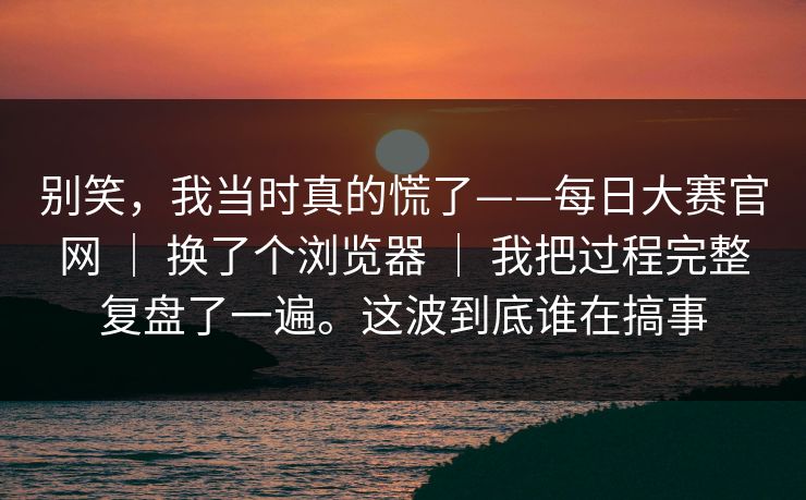 别笑，我当时真的慌了——每日大赛官网 ｜ 换了个浏览器 ｜ 我把过程完整复盘了一遍。这波到底谁在搞事