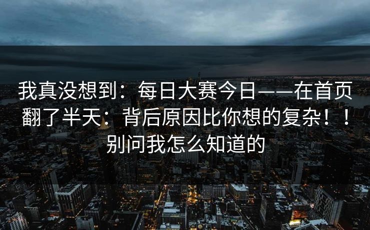 我真没想到：每日大赛今日——在首页翻了半天：背后原因比你想的复杂！！别问我怎么知道的