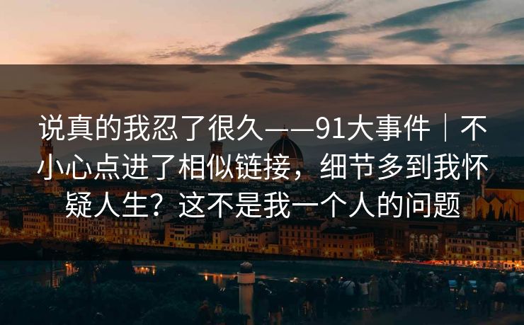 说真的我忍了很久——91大事件｜不小心点进了相似链接，细节多到我怀疑人生？这不是我一个人的问题
