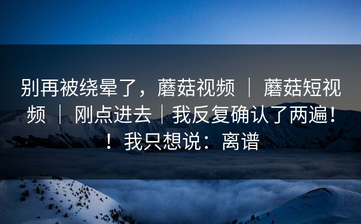 别再被绕晕了，蘑菇视频 ｜ 蘑菇短视频 ｜ 刚点进去｜我反复确认了两遍！！我只想说：离谱