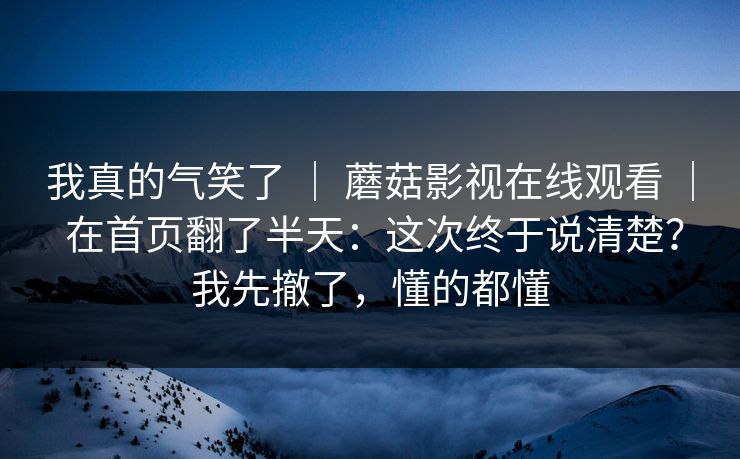 我真的气笑了 ｜ 蘑菇影视在线观看 ｜ 在首页翻了半天：这次终于说清楚？我先撤了，懂的都懂