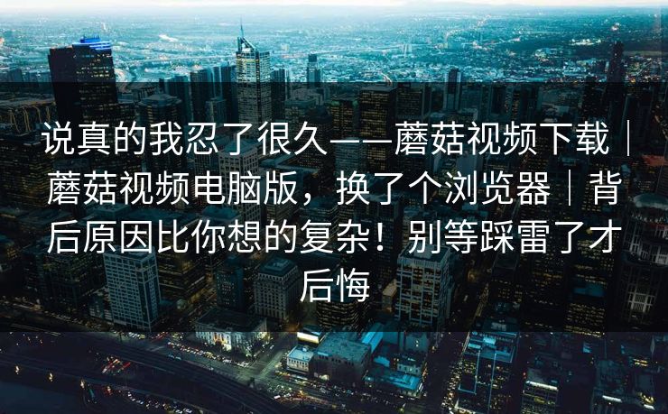 说真的我忍了很久——蘑菇视频下载｜蘑菇视频电脑版，换了个浏览器｜背后原因比你想的复杂！别等踩雷了才后悔