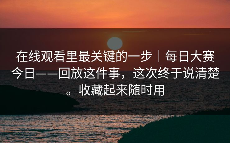 在线观看里最关键的一步｜每日大赛今日——回放这件事，这次终于说清楚。收藏起来随时用