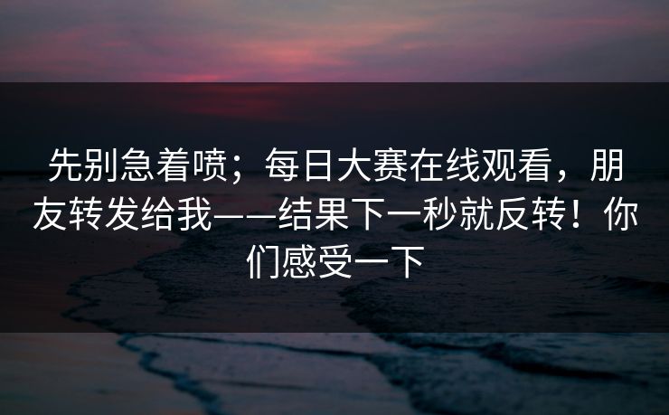 先别急着喷；每日大赛在线观看，朋友转发给我——结果下一秒就反转！你们感受一下
