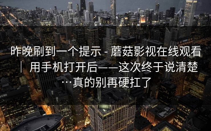 昨晚刷到一个提示 - 蘑菇影视在线观看 ｜ 用手机打开后——这次终于说清楚…真的别再硬扛了