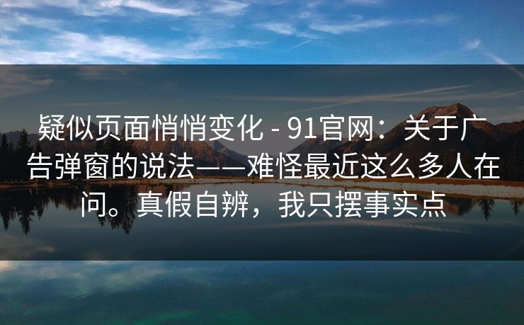 疑似页面悄悄变化 - 91官网：关于广告弹窗的说法——难怪最近这么多人在问。真假自辨，我只摆事实点