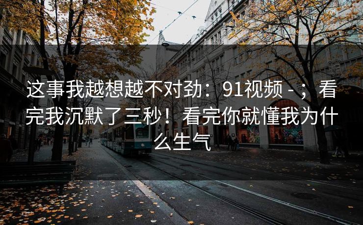 这事我越想越不对劲：91视频 - ；看完我沉默了三秒！看完你就懂我为什么生气