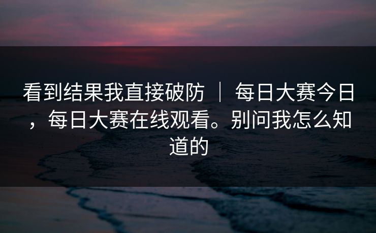 看到结果我直接破防 ｜ 每日大赛今日，每日大赛在线观看。别问我怎么知道的