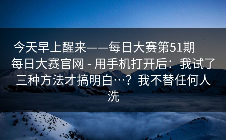 今天早上醒来——每日大赛第51期 ｜ 每日大赛官网 - 用手机打开后：我试了三种方法才搞明白…？我不替任何人洗