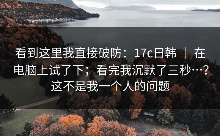 看到这里我直接破防：17c日韩 ｜ 在电脑上试了下；看完我沉默了三秒…？这不是我一个人的问题