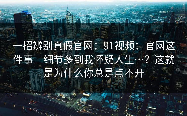 一招辨别真假官网：91视频：官网这件事｜细节多到我怀疑人生…？这就是为什么你总是点不开