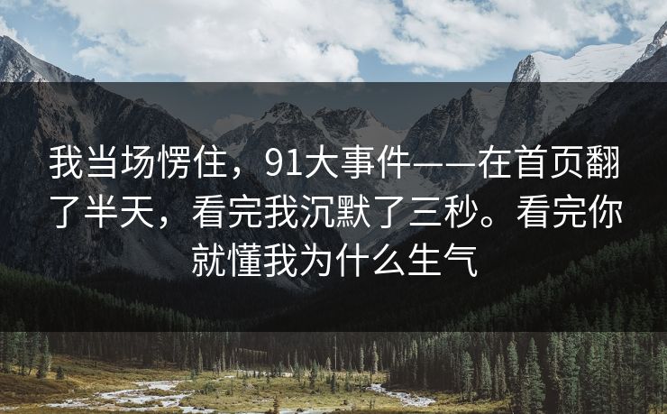 我当场愣住，91大事件——在首页翻了半天，看完我沉默了三秒。看完你就懂我为什么生气