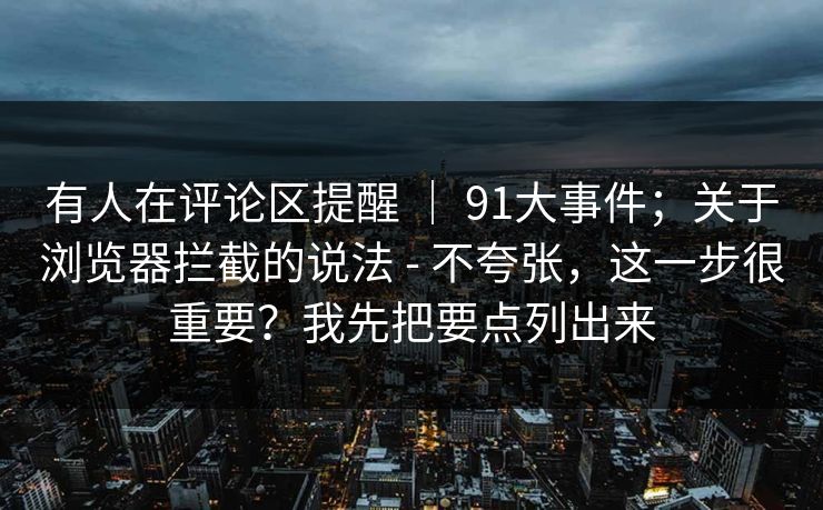 有人在评论区提醒 | 91大事件;关于浏览器拦截的说法 - 不夸张,这一步很重要?我先把要点列出来 有人在评论区提醒 | 91大事件;关于浏览器拦截的说法 - 不夸张,这一步很重要?我先把要点列出来