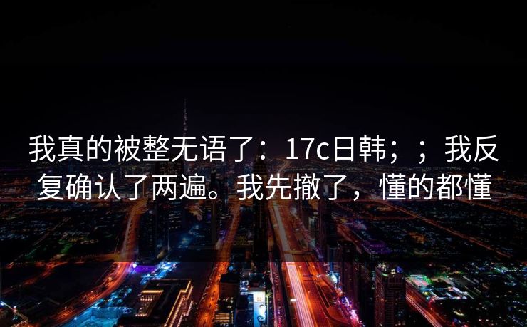 我真的被整无语了：17c日韩；；我反复确认了两遍。我先撤了，懂的都懂