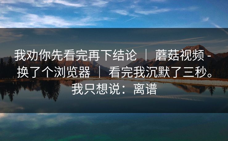 我劝你先看完再下结论 ｜ 蘑菇视频 - 换了个浏览器 ｜ 看完我沉默了三秒。我只想说：离谱