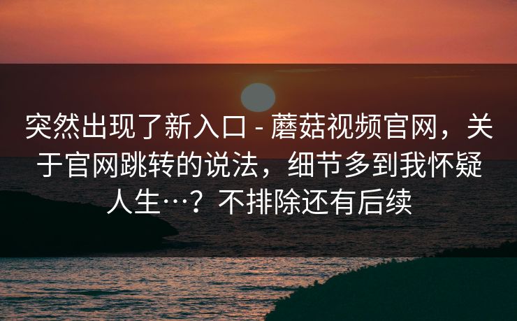 突然出现了新入口 - 蘑菇视频官网，关于官网跳转的说法，细节多到我怀疑人生…？不排除还有后续