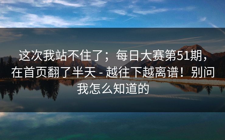 这次我站不住了;每日大赛第51期,在首页翻了半天 - 越往下越离谱!别问我怎么知道的 这次我站不住了;每日大赛第51期,在首页翻了半天 - 越往下越离谱!别问我怎么知道的
